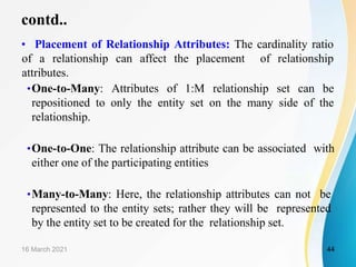 contd..
• Placement of Relationship Attributes: The cardinality ratio
of a relationship can affect the placement of relationship
attributes.
•One-to-Many: Attributes of 1:M relationship set can be
repositioned to only the entity set on the many side of the
relationship.
•One-to-One: The relationship attribute can be associated with
either one of the participating entities
•Many-to-Many: Here, the relationship attributes can not be
represented to the entity sets; rather they will be represented
by the entity set to be created for the relationship set.
16 March 2021 44
 