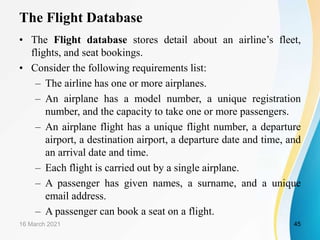 The Flight Database
• The Flight database stores detail about an airline’s fleet,
flights, and seat bookings.
• Consider the following requirements list:
– The airline has one or more airplanes.
– An airplane has a model number, a unique registration
number, and the capacity to take one or more passengers.
– An airplane flight has a unique flight number, a departure
airport, a destination airport, a departure date and time, and
an arrival date and time.
– Each flight is carried out by a single airplane.
– A passenger has given names, a surname, and a unique
email address.
– A passenger can book a seat on a flight.
16 March 2021 45
 