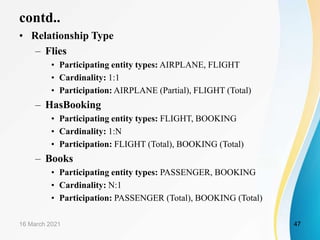contd..
• Relationship Type
– Flies
• Participating entity types: AIRPLANE, FLIGHT
• Cardinality: 1:1
• Participation: AIRPLANE (Partial), FLIGHT (Total)
– HasBooking
• Participating entity types: FLIGHT, BOOKING
• Cardinality: 1:N
• Participation: FLIGHT (Total), BOOKING (Total)
– Books
• Participating entity types: PASSENGER, BOOKING
• Cardinality: N:1
• Participation: PASSENGER (Total), BOOKING (Total)
16 March 2021 47
 