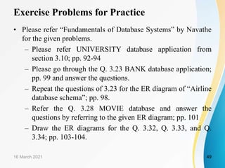 Exercise Problems for Practice
• Please refer “Fundamentals of Database Systems” by Navathe
for the given problems.
– Please refer UNIVERSITY database application from
section 3.10; pp. 92-94
– Please go through the Q. 3.23 BANK database application;
pp. 99 and answer the questions.
– Repeat the questions of 3.23 for the ER diagram of “Airline
database schema”; pp. 98.
– Refer the Q. 3.28 MOVIE database and answer the
questions by referring to the given ER diagram; pp. 101
– Draw the ER diagrams for the Q. 3.32, Q. 3.33, and Q.
3.34; pp. 103-104.
16 March 2021 49
 