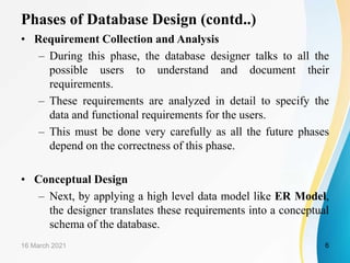 Phases of Database Design (contd..)
• Requirement Collection and Analysis
– During this phase, the database designer talks to all the
possible users to understand and document their
requirements.
– These requirements are analyzed in detail to specify the
data and functional requirements for the users.
– This must be done very carefully as all the future phases
depend on the correctness of this phase.
• Conceptual Design
– Next, by applying a high level data model like ER Model,
the designer translates these requirements into a conceptual
schema of the database.
16 March 2021 6
 