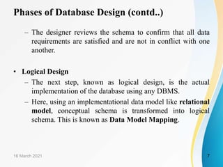 Phases of Database Design (contd..)
– The designer reviews the schema to confirm that all data
requirements are satisfied and are not in conflict with one
another.
• Logical Design
– The next step, known as logical design, is the actual
implementation of the database using any DBMS.
– Here, using an implementational data model like relational
model, conceptual schema is transformed into logical
schema. This is known as Data Model Mapping.
16 March 2021 7
 