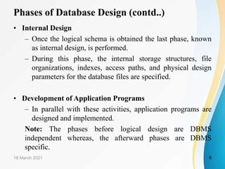 Phases of Database Design (contd..)
• Internal Design
– Once the logical schema is obtained the last phase, known
as internal design, is performed.
– During this phase, the internal storage structures, file
organizations, indexes, access paths, and physical design
parameters for the database files are specified.
• Development of Application Programs
– In parallel with these activities, application programs are
designed and implemented.
Note: The phases before logical design are DBMS
independent whereas, the afterward phases are DBMS
specific.
16 March 2021 8
 
