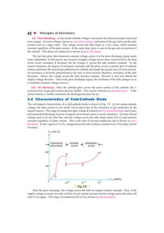42          Principles of Electronics
     (ii) Glow discharge. As the anode-cathode voltage is increased, the electrons acquire more and
more energy. At some voltage, known as ionisation voltage, ionisation of the gas starts and the tube
current rises to a large value. The voltage across the tube drops to a low value, which remains
constant regardless of the plate current. At the same time, glow is seen in the gas and on a portion of
the cathode. This phase of conduction is known as glow discharge.
     The fact that glow tube maintains constant voltage across it in the glow discharge region needs
some explanation. In this region, any increase in supply voltage causes more current to flow; the drop
across series resistance R increases but the voltage Eb across the tube remains constant. As the
current increases, the degree of ionisation increases and the glow covers a greater part of cathode
surface and hence the ionised gas path between cathode and anode has greater area of cross-section.
As resistance is inversely proportional to the area of cross-section, therefore, resistance of the tube
decreases. Hence, the voltage across the tube remains constant. Reverse is also true should the
supply voltage decrease. Thus in the glow discharge region, the resistance of the tube changes so as
to maintain constant voltage across it.
    (iii) Arc discharge. Once the cathode glow covers the entire surface of the cathode, the x-
sectional area of gas path cannot increase further. This region is known as abnormal glow. If the
current density is further increased, the discharge becomes an arc.
3.4 Characteristics of Cold-Cathode Diode
The volt-ampere characteristic of a cold-cathode diode is shown in Fig. 3.8. At low anode-cathode
voltage, the tube current is very small (1mA) and is due to the ionisation of gas molecules by the
natural sources. This stage of conduction upto voltage B is known as Townsend discharge and is non-
self maintained discharge because it requires an external source to cause ionisation. At some critical
voltage such as B, the tube fires and the voltage across the tube drops (from B to C) and remains
constant regardless of plate current. This is the start of second conduction and is known as glow
discharge. In this region (C to D), voltage across the tube remains constant even if the plate current
increases.




                                                Fig. 3.8
     After the glow discharge, the voltage across the tube no longer remains constant. Now, if the
supply voltage is raised, not only will the circuit current increase but the voltage across the tube will
start to rise again. This stage of conduction (D to E) is known as abnormal glow.
 