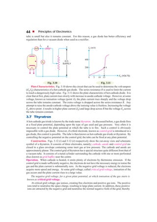 44         Principles of Electronics
tube is small but also it remains constant. For this reason, a gas diode has better efficiency and
regulation than for a vacuum diode when used as a rectifier.




                         Fig. 3.10                                           Fig. 3.11
     Plate Characteristics. Fig. 3.10 shows the circuit that can be used to determine the volt-ampere
(Eb/Ib) characteristics of a hot-cathode gas diode. The series resistance R is used to limit the current
to reach a dangerously high value. Fig. 3.11 shows the plate characteristic of hot-cathode diode. It is
clear that at first, plate current rises slowly with increase in anode-cathode voltage. However, at some
voltage, known as ionisation voltage (point A), the plate current rises sharply and the voltage drop
across the tube remains constant. The extra voltage is dropped across the series resistance R. Any
attempt to raise the anode-cathode voltage above the ionising value is fruitless. Increasing the voltage
Eb above point A results in higher plate current (Ib) and large drop across R but the voltage Eb across
the tube remains constant.
3.7 Thyratron
A hot-cathode gas triode is known by the trade name thyratron. As discussed before, a gas diode fires
at a fixed plate potential, depending upon the type of gas used and gas pressure. Very often it is
necessary to control the plate potential at which the tube is to fire. Such a control is obviously
impossible with a gas diode. However, if a third electrode, known as control grid is introduced in a
gas diode, this control is possible. The tube is then known as hot-cathode gas triode or thyratron. By
controlling the negative potential on the control grid, the tube can be fired at any plate potential.
     Construction. Figs. 3.12 (i) and 3.12 (ii) respectively show the cut-away view and schematic
symbol of a thyratron. It consists of three electrodes, namely; cathode, anode and control grid en-
closed in a glass envelope containing some inert gas at low pressure. The cathode and anode are
approximately planar. The control grid of thyratron has a special structure quite different from that of
a vacuum tube. It consists of a metal cylinder surrounding the cathode with one or more perforated
discs known as grid baffles near the centre.
Operation. When cathode is heated, it emits plenty of electrons by thermionic emission. If the
control grid is made sufficiently negative, the electrons do not have the necessary energy to ionise the
gas and the plate current is substantially zero. As the negative grid voltage is reduced, the electrons
acquire more speed and energy. At some grid voltage, called critical grid voltage, ionisation of the
gas occurs and the plate current rises to a large value.
     The negative grid voltage, for a given plate potential, at which ionisation of the gas starts is
 known as critical grid voltage.
     At critical grid voltage, gas ionises, creating free electrons and positive gas ions. The positive
 ions tend to neutralise the space charge, resulting in large plate current. In addition, these positive
 ions are attracted by the negative grid and neutralise the normal negative field of the grid, thereby
 