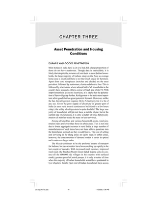 CHAPTER THREE

                          Asset Penetration and Housing
                                   Conditions

                    DURABLE AND GOODS PENETRATION
                    Most homes in India have a cot or a bed, but a large proportion of
                    those do not have mattresses. Though data is unavailable, it is
                    likely that despite the presence of cots/beds in most Indian house-
                    holds, the large majority of Indians sleep on the floor as average
                    home area is small and there is not that much space for furniture.
                    Apart from cots, timepieces (watches and clocks) are the most
                    prevalent, followed by mattresses, chairs and electric fans. This is
                    followed by televisions, where almost half of all households in the
                    country have access to either a colour or black and white TV. With
                    improvements in access to electricity, it is likely that the penetra-
                    tion of fans will go up further. Refrigerator is the next most impor-
                    tant white good that has great potential demand. However, unlike
                    the fan, the refrigerator requires 24-by-7 electricity for it to be of
                    any use. Given the poor supply of electricity in greater part of
                    India (in most rural areas it continues to be limited to a few hours
                    a day), the utility of refrigerators is quite doubtful. The large ma-
                    jority of households still do not have a mobile phone, but at the
                    current rate of expansion, it is only a matter of time, before pen-
                    etration of mobiles would be more or less universal.
                        Among all durables and various household goods, rural pen-
                    etration rates are lower than those in urban areas. This is not only
                    due to lower aggregate incomes in rural India; a large number of
                    manufacturers of such items have not been able to penetrate into
                    the hinterlands as much as they would like to. The cost of selling
                    and servicing in far flung areas are quite high; in urban areas,
                    however, the concentration of demand makes it easier to spread
                    such costs over larger sales.
                        The bicycle continues to be the preferred means of transport
                    for Indians; but two wheelers have been catching up rapidly in the
                    last couple of decades. With increased rural incomes, improved
                    rural roads (the Pradhan Mantri Gram Sadak Yojana seeks to con-
                    nect all the 600,000 odd villages in the country with surfaced
                    roads), greater spread of petrol pumps; it is only a matter of time
                    when the majority of Indian households would have graduated to
                    two wheelers. Barely 3 per cent of Indian households have access




Ch-03_Bharati.p65                         41                               1/6/2009, 1:08 PM
 