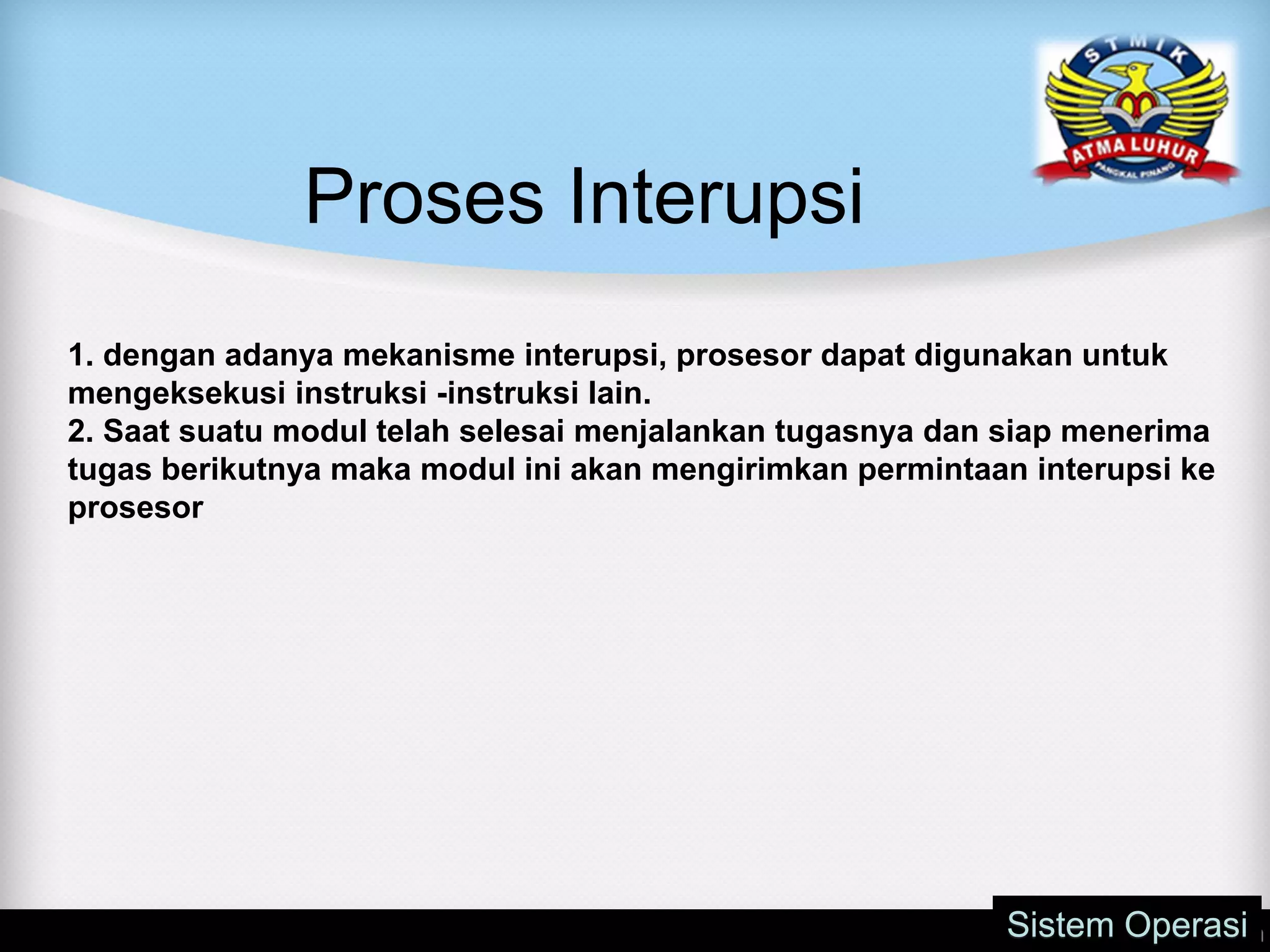 Proses Interupsi
Sistem Operasi
1. dengan adanya mekanisme interupsi, prosesor dapat digunakan untuk
mengeksekusi instruksi -instruksi lain.
2. Saat suatu modul telah selesai menjalankan tugasnya dan siap menerima
tugas berikutnya maka modul ini akan mengirimkan permintaan interupsi ke
prosesor
 