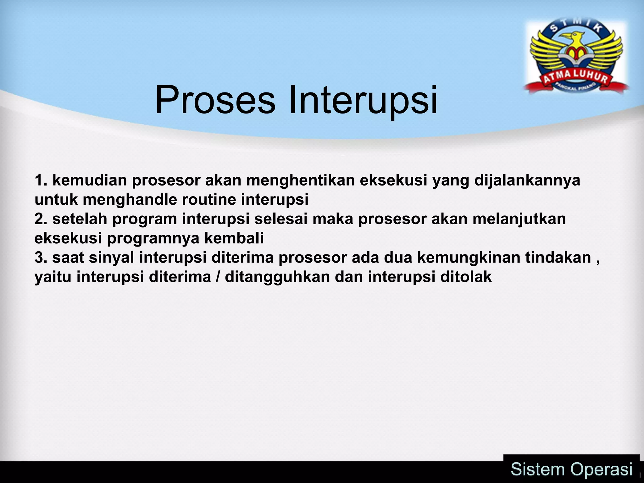 Proses Interupsi
Sistem Operasi
1. kemudian prosesor akan menghentikan eksekusi yang dijalankannya
untuk menghandle routine interupsi
2. setelah program interupsi selesai maka prosesor akan melanjutkan
eksekusi programnya kembali
3. saat sinyal interupsi diterima prosesor ada dua kemungkinan tindakan ,
yaitu interupsi diterima / ditangguhkan dan interupsi ditolak
 