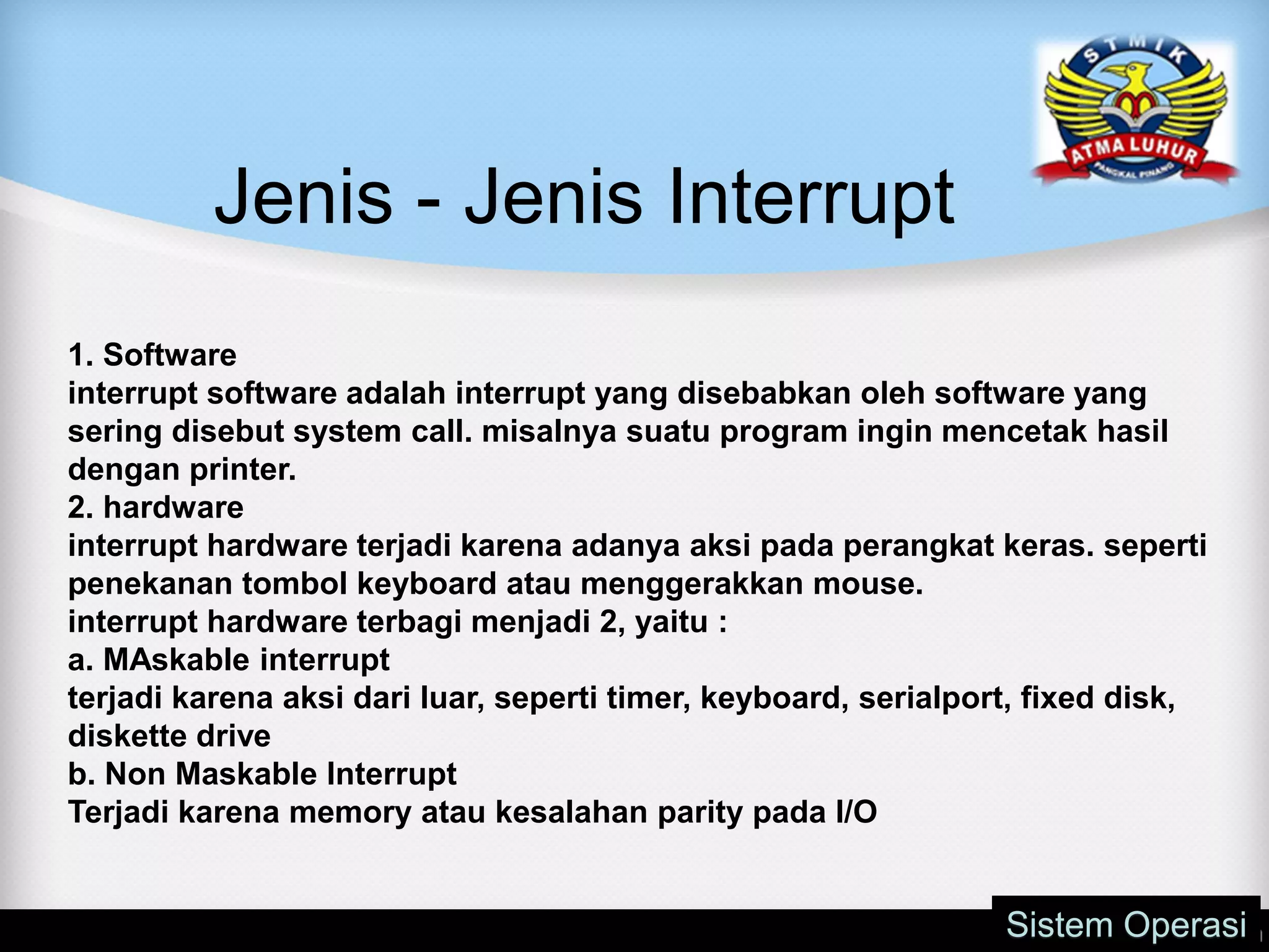 Jenis - Jenis Interrupt
Sistem Operasi
1. Software
interrupt software adalah interrupt yang disebabkan oleh software yang
sering disebut system call. misalnya suatu program ingin mencetak hasil
dengan printer.
2. hardware
interrupt hardware terjadi karena adanya aksi pada perangkat keras. seperti
penekanan tombol keyboard atau menggerakkan mouse.
interrupt hardware terbagi menjadi 2, yaitu :
a. MAskable interrupt
terjadi karena aksi dari luar, seperti timer, keyboard, serialport, fixed disk,
diskette drive
b. Non Maskable Interrupt
Terjadi karena memory atau kesalahan parity pada I/O
 