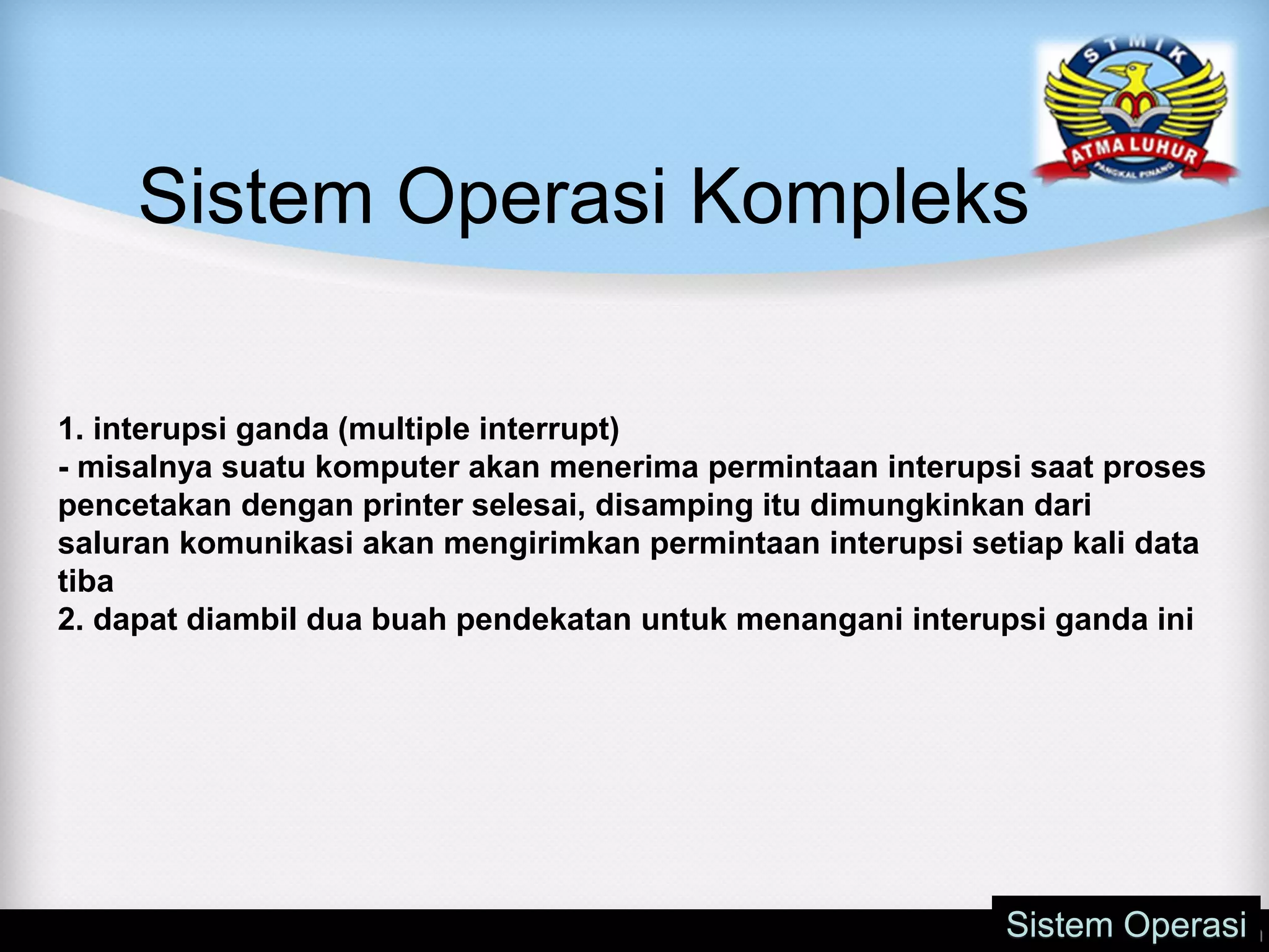 Sistem Operasi Kompleks
Sistem Operasi
1. interupsi ganda (multiple interrupt)
- misalnya suatu komputer akan menerima permintaan interupsi saat proses
pencetakan dengan printer selesai, disamping itu dimungkinkan dari
saluran komunikasi akan mengirimkan permintaan interupsi setiap kali data
tiba
2. dapat diambil dua buah pendekatan untuk menangani interupsi ganda ini
 