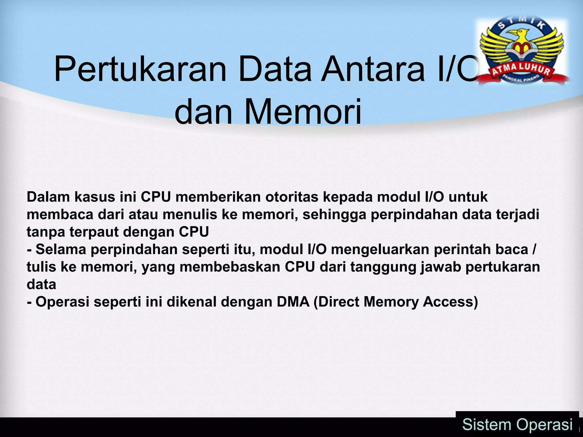 Pertukaran Data Antara I/O
dan Memori
Sistem Operasi
Dalam kasus ini CPU memberikan otoritas kepada modul I/O untuk
membaca dari atau menulis ke memori, sehingga perpindahan data terjadi
tanpa terpaut dengan CPU
- Selama perpindahan seperti itu, modul I/O mengeluarkan perintah baca /
tulis ke memori, yang membebaskan CPU dari tanggung jawab pertukaran
data
- Operasi seperti ini dikenal dengan DMA (Direct Memory Access)
 
