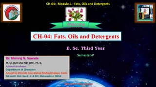 1
1
1
1
B. Sc. Third Year
Semester-V
CH-04:- Module-1 : Fats, Oils and Detergents
Welcome
CH-04: Fats, Oils and Detergents
Dr. Bhimraj N. Gawade
M. Sc. CSIR-UGC-NET (JRF), Ph. D.
Assistant Professor
Department of Chemistry
Anandrao Dhonde Alias Babaji Mahavidyalaya, Kada.
Tal. Ashti. Dist. Beed - 414 202, Maharashtra, INDIA
 