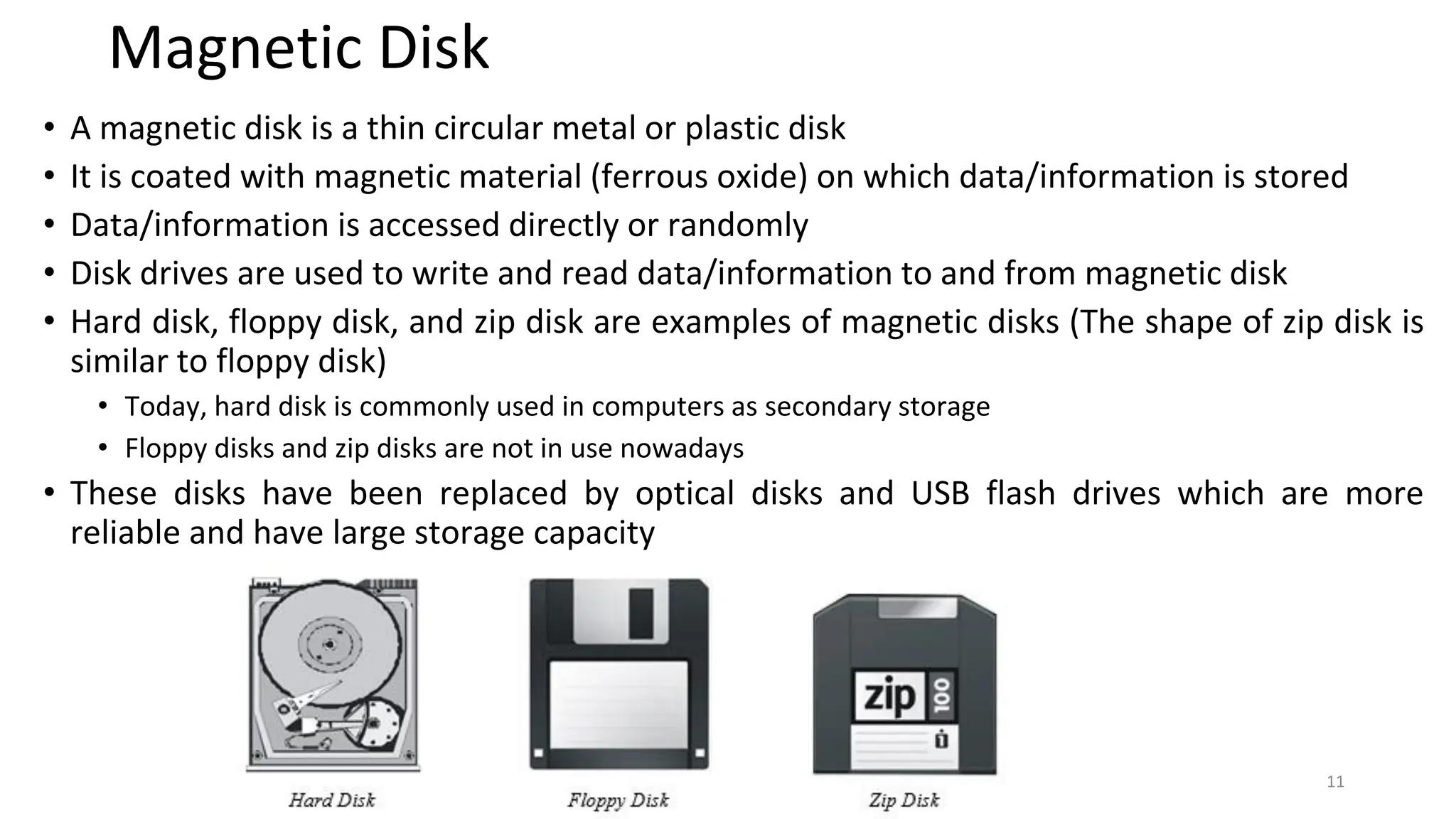Magnetic Disk
• A magnetic disk is a thin circular metal or plastic disk
• It is coated with magnetic material (ferrous oxide) on which data/information is stored
• Data/information is accessed directly or randomly
• Disk drives are used to write and read data/information to and from magnetic disk
• Hard disk, floppy disk, and zip disk are examples of magnetic disks (The shape of zip disk is
similar to floppy disk)
• Today, hard disk is commonly used in computers as secondary storage
• Floppy disks and zip disks are not in use nowadays
• These disks have been replaced by optical disks and USB flash drives which are more
reliable and have large storage capacity
11
 