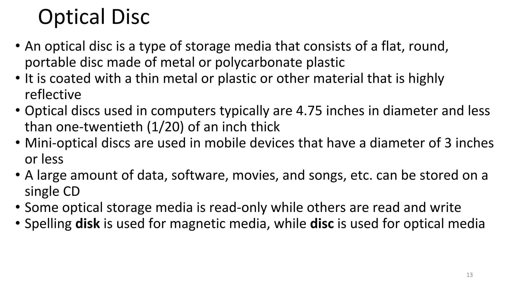 Optical Disc
• An optical disc is a type of storage media that consists of a flat, round,
portable disc made of metal or polycarbonate plastic
• It is coated with a thin metal or plastic or other material that is highly
reflective
• Optical discs used in computers typically are 4.75 inches in diameter and less
than one-twentieth (1/20) of an inch thick
• Mini-optical discs are used in mobile devices that have a diameter of 3 inches
or less
• A large amount of data, software, movies, and songs, etc. can be stored on a
single CD
• Some optical storage media is read-only while others are read and write
• Spelling disk is used for magnetic media, while disc is used for optical media
13
 
