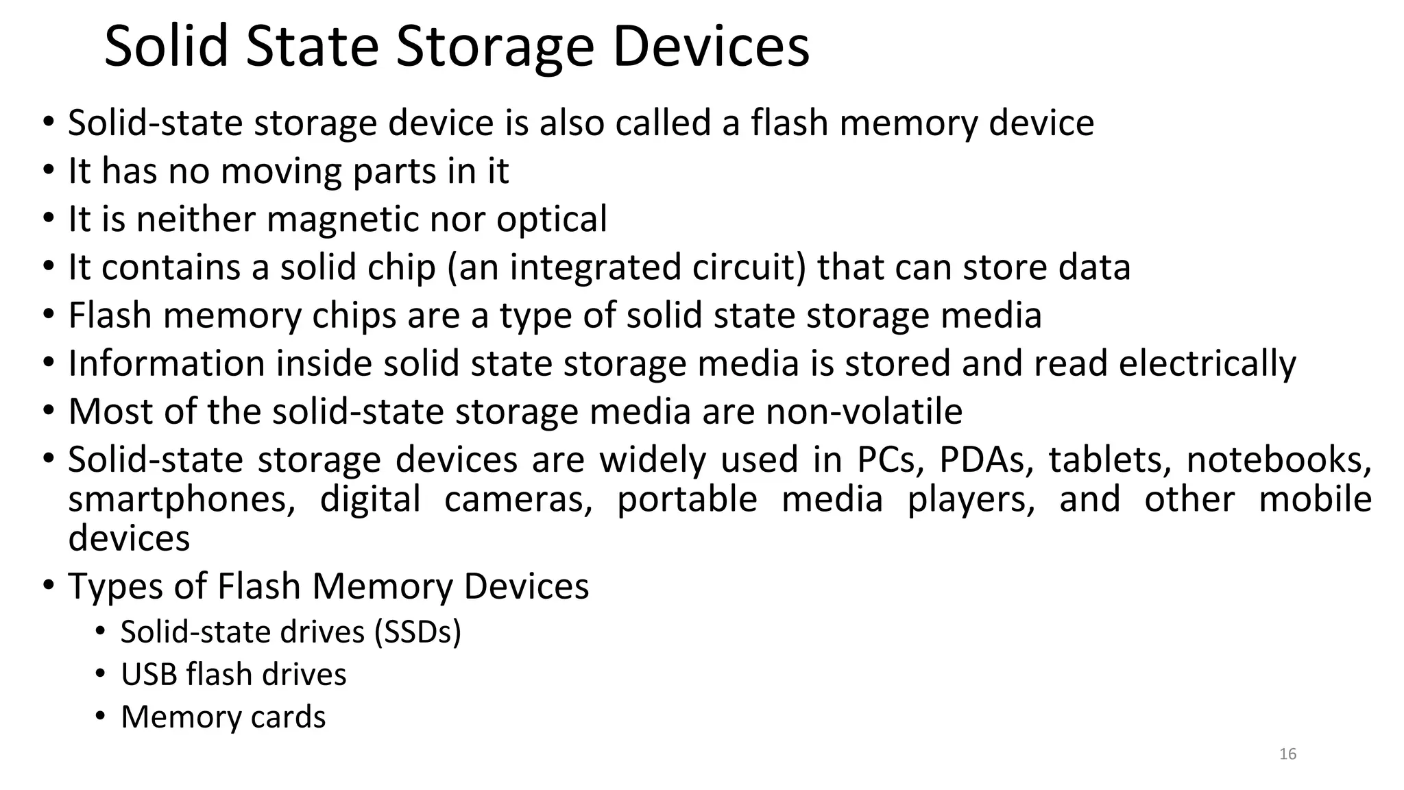 Solid State Storage Devices
• Solid-state storage device is also called a flash memory device
• It has no moving parts in it
• It is neither magnetic nor optical
• It contains a solid chip (an integrated circuit) that can store data
• Flash memory chips are a type of solid state storage media
• Information inside solid state storage media is stored and read electrically
• Most of the solid-state storage media are non-volatile
• Solid-state storage devices are widely used in PCs, PDAs, tablets, notebooks,
smartphones, digital cameras, portable media players, and other mobile
devices
• Types of Flash Memory Devices
• Solid-state drives (SSDs)
• USB flash drives
• Memory cards
16
 