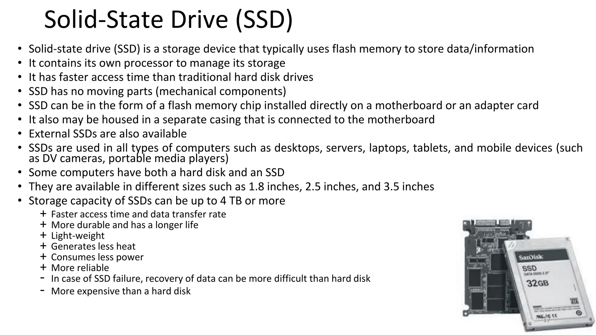 Solid-State Drive (SSD)
• Solid-state drive (SSD) is a storage device that typically uses flash memory to store data/information
• It contains its own processor to manage its storage
• It has faster access time than traditional hard disk drives
• SSD has no moving parts (mechanical components)
• SSD can be in the form of a flash memory chip installed directly on a motherboard or an adapter card
• It also may be housed in a separate casing that is connected to the motherboard
• External SSDs are also available
• SSDs are used in all types of computers such as desktops, servers, laptops, tablets, and mobile devices (such
as DV cameras, portable media players)
• Some computers have both a hard disk and an SSD
• They are available in different sizes such as 1.8 inches, 2.5 inches, and 3.5 inches
• Storage capacity of SSDs can be up to 4 TB or more
+ Faster access time and data transfer rate
+ More durable and has a longer life
+ Light-weight
+ Generates less heat
+ Consumes less power
+ More reliable
- In case of SSD failure, recovery of data can be more difficult than hard disk
- More expensive than a hard disk
17
 