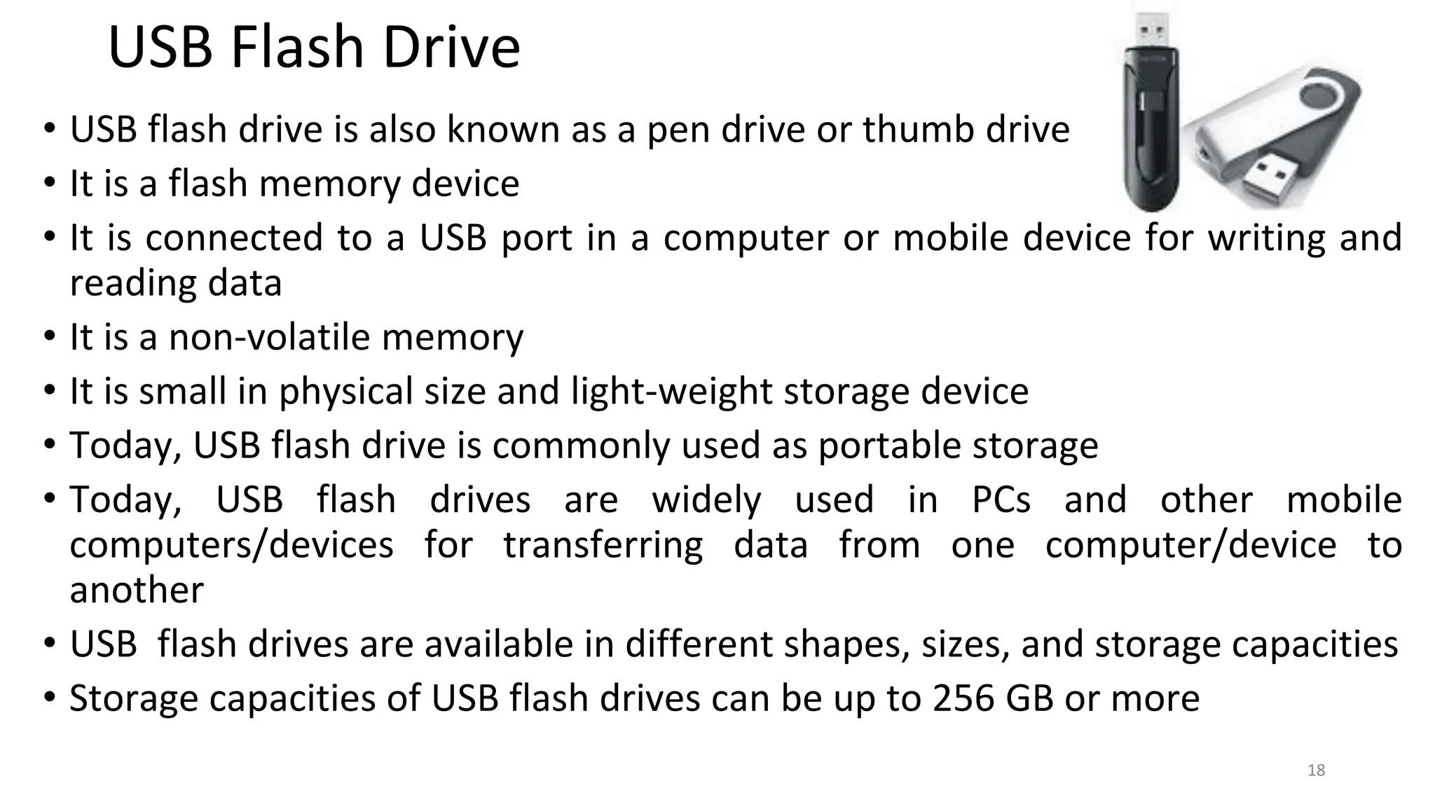 USB Flash Drive
• USB flash drive is also known as a pen drive or thumb drive
• It is a flash memory device
• It is connected to a USB port in a computer or mobile device for writing and
reading data
• It is a non-volatile memory
• It is small in physical size and light-weight storage device
• Today, USB flash drive is commonly used as portable storage
• Today, USB flash drives are widely used in PCs and other mobile
computers/devices for transferring data from one computer/device to
another
• USB flash drives are available in different shapes, sizes, and storage capacities
• Storage capacities of USB flash drives can be up to 256 GB or more
18
 