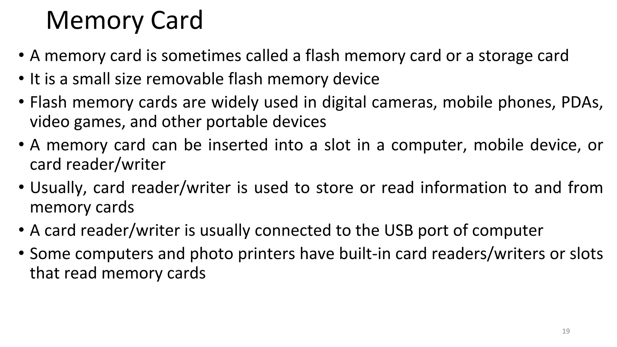 Memory Card
• A memory card is sometimes called a flash memory card or a storage card
• It is a small size removable flash memory device
• Flash memory cards are widely used in digital cameras, mobile phones, PDAs,
video games, and other portable devices
• A memory card can be inserted into a slot in a computer, mobile device, or
card reader/writer
• Usually, card reader/writer is used to store or read information to and from
memory cards
• A card reader/writer is usually connected to the USB port of computer
• Some computers and photo printers have built-in card readers/writers or slots
that read memory cards
19
 