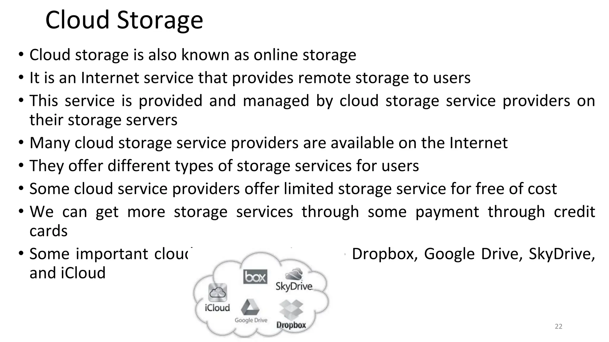Cloud Storage
• Cloud storage is also known as online storage
• It is an Internet service that provides remote storage to users
• This service is provided and managed by cloud storage service providers on
their storage servers
• Many cloud storage service providers are available on the Internet
• They offer different types of storage services for users
• Some cloud service providers offer limited storage service for free of cost
• We can get more storage services through some payment through credit
cards
• Some important cloud storage services are Dropbox, Google Drive, SkyDrive,
and iCloud
22
 