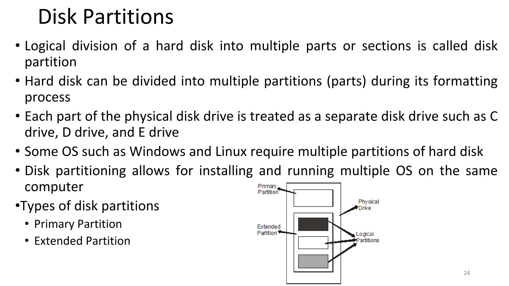 Disk Partitions
• Logical division of a hard disk into multiple parts or sections is called disk
partition
• Hard disk can be divided into multiple partitions (parts) during its formatting
process
• Each part of the physical disk drive is treated as a separate disk drive such as C
drive, D drive, and E drive
• Some OS such as Windows and Linux require multiple partitions of hard disk
• Disk partitioning allows for installing and running multiple OS on the same
computer
•Types of disk partitions
• Primary Partition
• Extended Partition
24
 