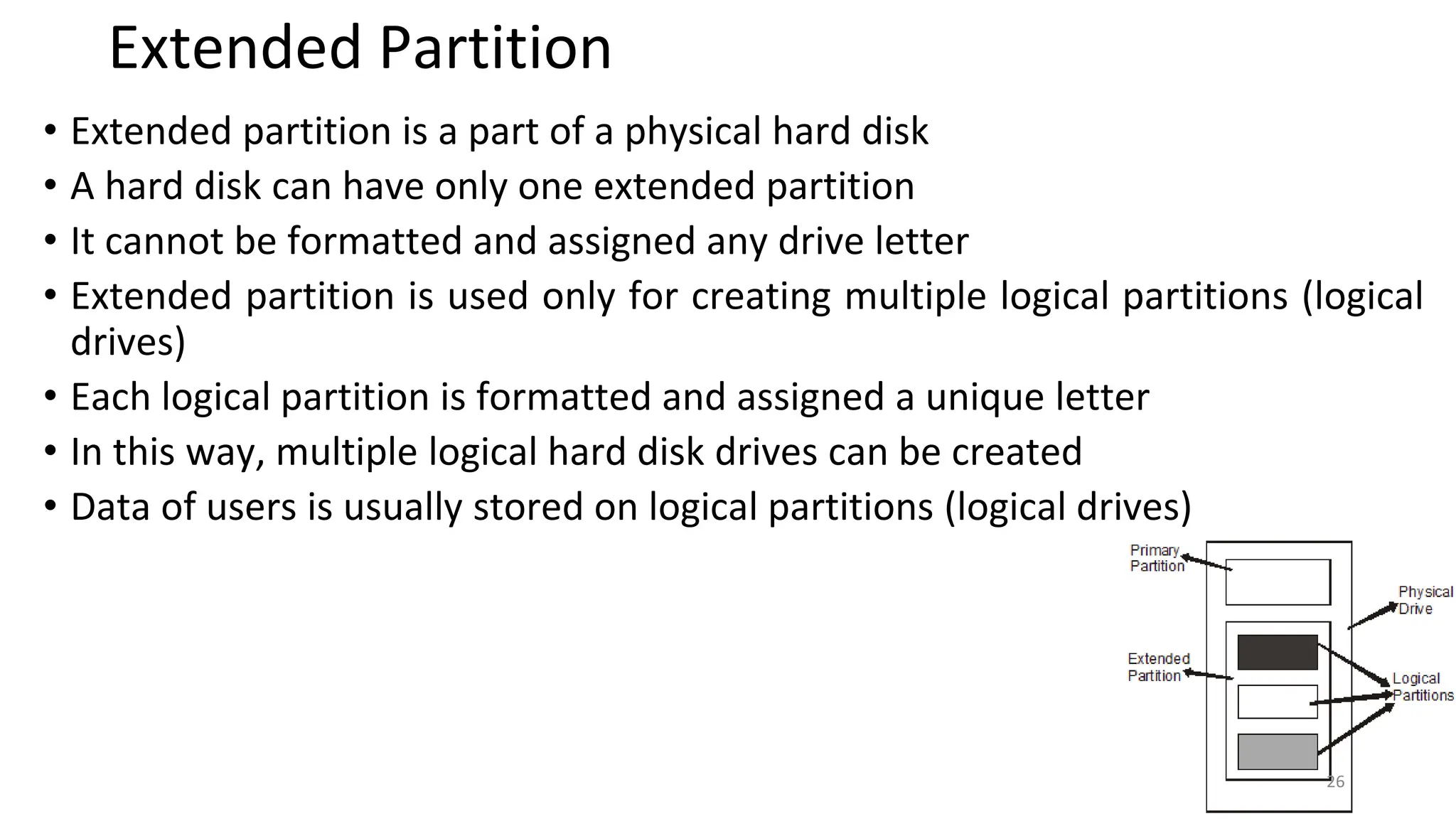 Extended Partition
• Extended partition is a part of a physical hard disk
• A hard disk can have only one extended partition
• It cannot be formatted and assigned any drive letter
• Extended partition is used only for creating multiple logical partitions (logical
drives)
• Each logical partition is formatted and assigned a unique letter
• In this way, multiple logical hard disk drives can be created
• Data of users is usually stored on logical partitions (logical drives)
26
 