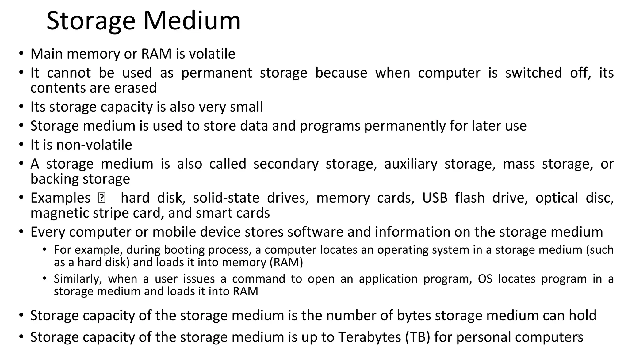 Storage Medium
• Main memory or RAM is volatile
• It cannot be used as permanent storage because when computer is switched off, its
contents are erased
• Its storage capacity is also very small
• Storage medium is used to store data and programs permanently for later use
• It is non-volatile
• A storage medium is also called secondary storage, auxiliary storage, mass storage, or
backing storage
• Examples 🡪 hard disk, solid-state drives, memory cards, USB flash drive, optical disc,
magnetic stripe card, and smart cards
• Every computer or mobile device stores software and information on the storage medium
• For example, during booting process, a computer locates an operating system in a storage medium (such
as a hard disk) and loads it into memory (RAM)
• Similarly, when a user issues a command to open an application program, OS locates program in a
storage medium and loads it into RAM
• Storage capacity of the storage medium is the number of bytes storage medium can hold
• Storage capacity of the storage medium is up to Terabytes (TB) for personal computers
3
 