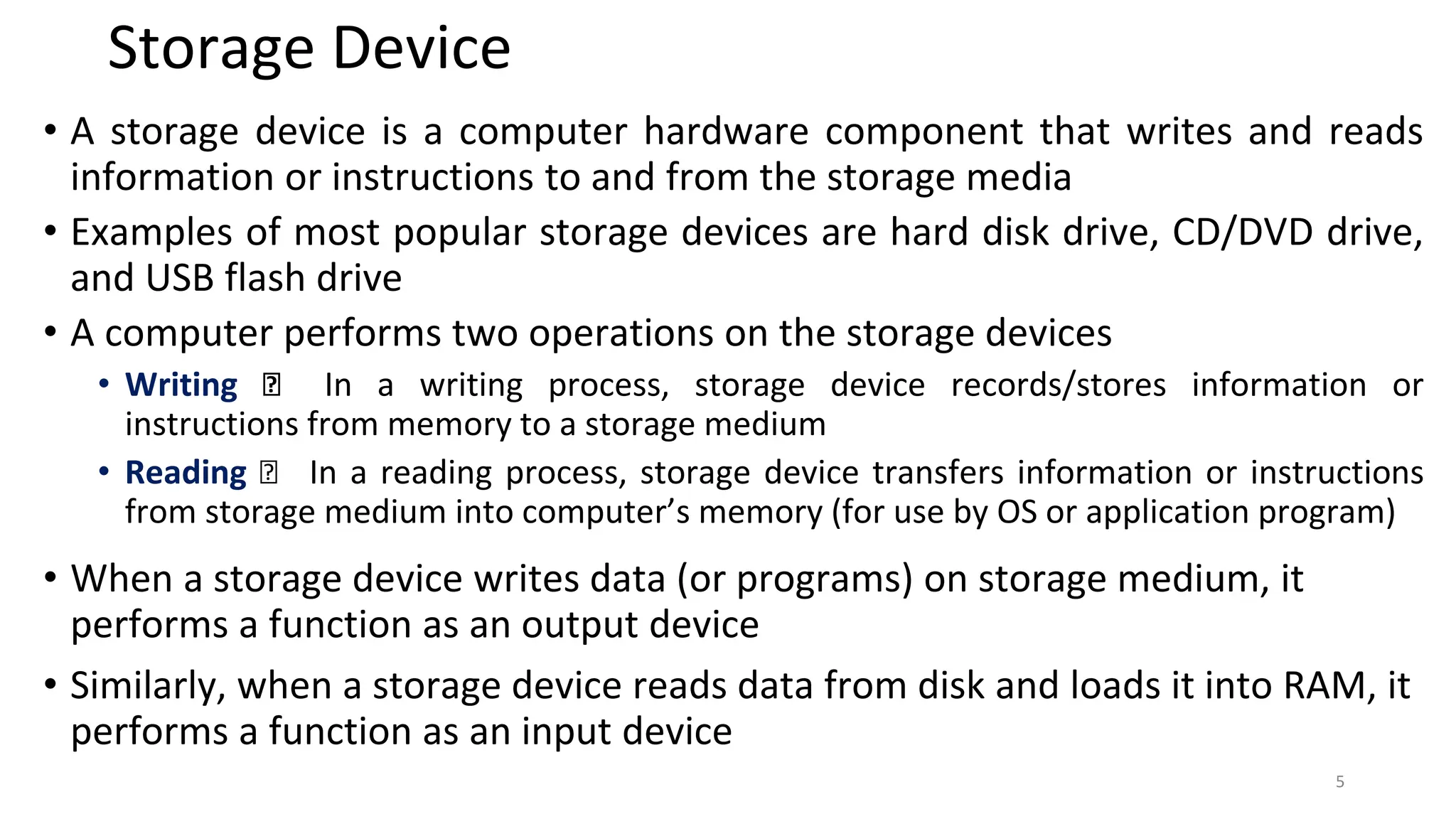 Storage Device
• A storage device is a computer hardware component that writes and reads
information or instructions to and from the storage media
• Examples of most popular storage devices are hard disk drive, CD/DVD drive,
and USB flash drive
• A computer performs two operations on the storage devices
• Writing 🡪 In a writing process, storage device records/stores information or
instructions from memory to a storage medium
• Reading 🡪 In a reading process, storage device transfers information or instructions
from storage medium into computer’s memory (for use by OS or application program)
• When a storage device writes data (or programs) on storage medium, it
performs a function as an output device
• Similarly, when a storage device reads data from disk and loads it into RAM, it
performs a function as an input device
5
 