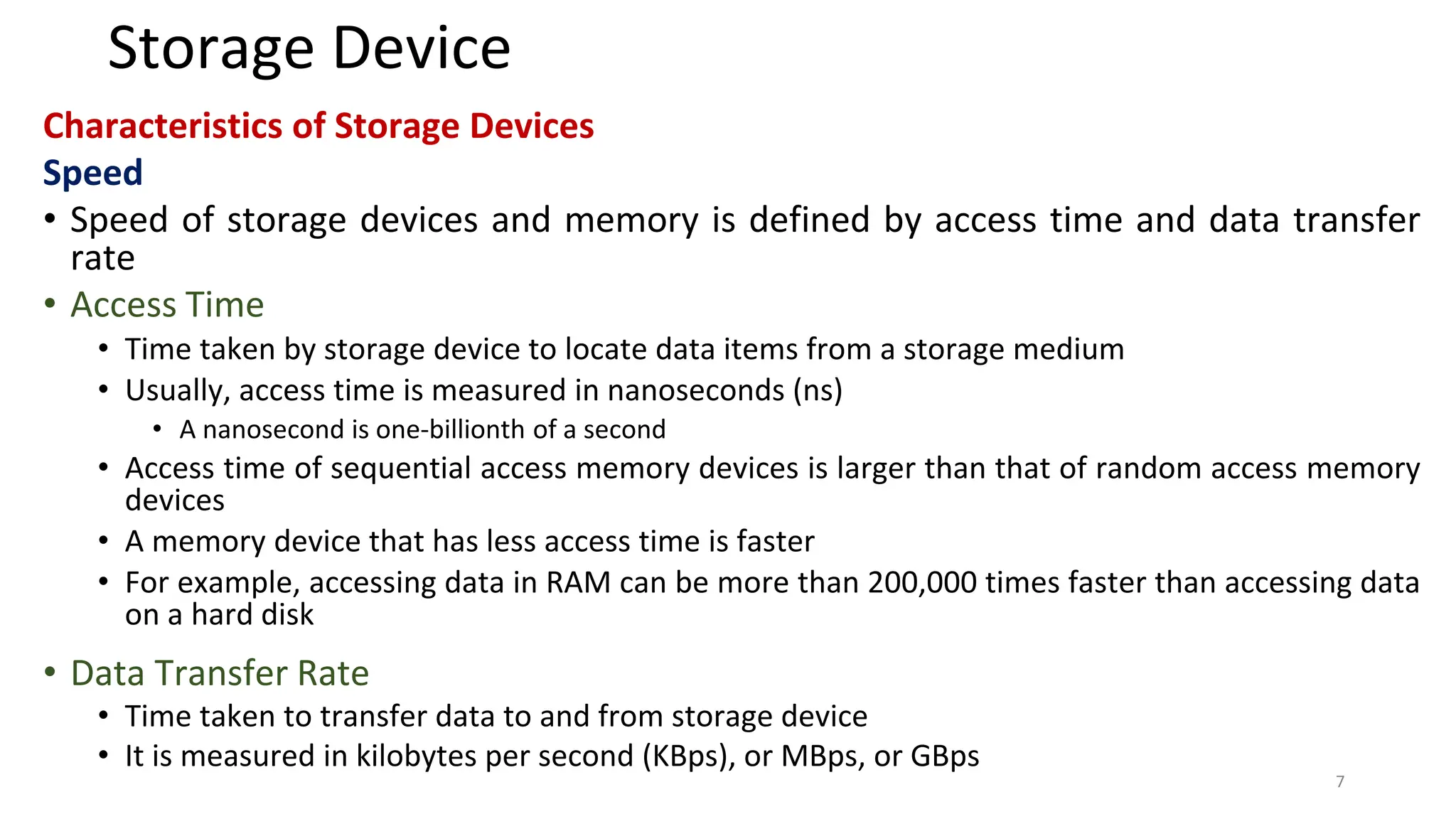 Storage Device
Characteristics of Storage Devices
Speed
• Speed of storage devices and memory is defined by access time and data transfer
rate
• Access Time
• Time taken by storage device to locate data items from a storage medium
• Usually, access time is measured in nanoseconds (ns)
• A nanosecond is one-billionth of a second
• Access time of sequential access memory devices is larger than that of random access memory
devices
• A memory device that has less access time is faster
• For example, accessing data in RAM can be more than 200,000 times faster than accessing data
on a hard disk
• Data Transfer Rate
• Time taken to transfer data to and from storage device
• It is measured in kilobytes per second (KBps), or MBps, or GBps
7
 