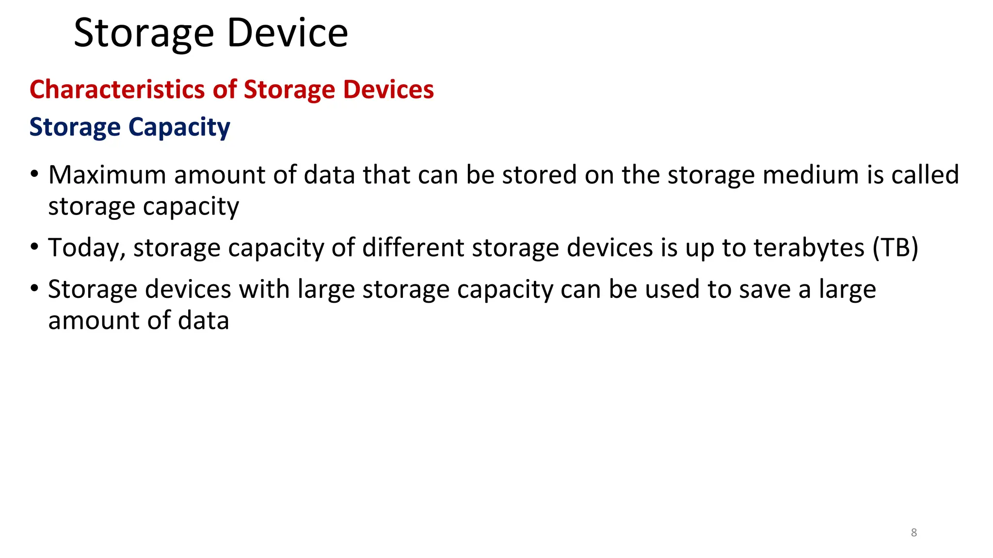 Storage Device
Characteristics of Storage Devices
Storage Capacity
• Maximum amount of data that can be stored on the storage medium is called
storage capacity
• Today, storage capacity of different storage devices is up to terabytes (TB)
• Storage devices with large storage capacity can be used to save a large
amount of data
8
 