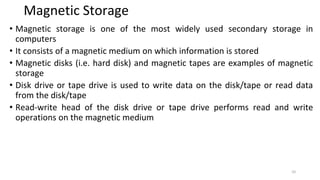 Magnetic Storage
• Magnetic storage is one of the most widely used secondary storage in
computers
• It consists of a magnetic medium on which information is stored
• Magnetic disks (i.e. hard disk) and magnetic tapes are examples of magnetic
storage
• Disk drive or tape drive is used to write data on the disk/tape or read data
from the disk/tape
• Read-write head of the disk drive or tape drive performs read and write
operations on the magnetic medium
10
 