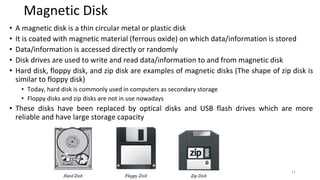Magnetic Disk
• A magnetic disk is a thin circular metal or plastic disk
• It is coated with magnetic material (ferrous oxide) on which data/information is stored
• Data/information is accessed directly or randomly
• Disk drives are used to write and read data/information to and from magnetic disk
• Hard disk, floppy disk, and zip disk are examples of magnetic disks (The shape of zip disk is
similar to floppy disk)
• Today, hard disk is commonly used in computers as secondary storage
• Floppy disks and zip disks are not in use nowadays
• These disks have been replaced by optical disks and USB flash drives which are more
reliable and have large storage capacity
11
 