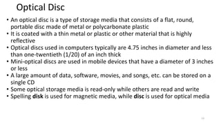 Optical Disc
• An optical disc is a type of storage media that consists of a flat, round,
portable disc made of metal or polycarbonate plastic
• It is coated with a thin metal or plastic or other material that is highly
reflective
• Optical discs used in computers typically are 4.75 inches in diameter and less
than one-twentieth (1/20) of an inch thick
• Mini-optical discs are used in mobile devices that have a diameter of 3 inches
or less
• A large amount of data, software, movies, and songs, etc. can be stored on a
single CD
• Some optical storage media is read-only while others are read and write
• Spelling disk is used for magnetic media, while disc is used for optical media
13
 