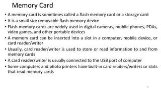 Memory Card
• A memory card is sometimes called a flash memory card or a storage card
• It is a small size removable flash memory device
• Flash memory cards are widely used in digital cameras, mobile phones, PDAs,
video games, and other portable devices
• A memory card can be inserted into a slot in a computer, mobile device, or
card reader/writer
• Usually, card reader/writer is used to store or read information to and from
memory cards
• A card reader/writer is usually connected to the USB port of computer
• Some computers and photo printers have built-in card readers/writers or slots
that read memory cards
19
 