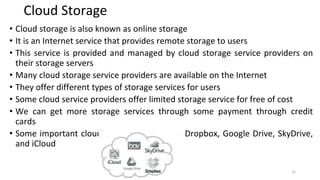 Cloud Storage
• Cloud storage is also known as online storage
• It is an Internet service that provides remote storage to users
• This service is provided and managed by cloud storage service providers on
their storage servers
• Many cloud storage service providers are available on the Internet
• They offer different types of storage services for users
• Some cloud service providers offer limited storage service for free of cost
• We can get more storage services through some payment through credit
cards
• Some important cloud storage services are Dropbox, Google Drive, SkyDrive,
and iCloud
22
 