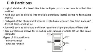 Disk Partitions
• Logical division of a hard disk into multiple parts or sections is called disk
partition
• Hard disk can be divided into multiple partitions (parts) during its formatting
process
• Each part of the physical disk drive is treated as a separate disk drive such as C
drive, D drive, and E drive
• Some OS such as Windows and Linux require multiple partitions of hard disk
• Disk partitioning allows for installing and running multiple OS on the same
computer
•Types of disk partitions
• Primary Partition
• Extended Partition
24
 