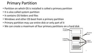 Primary Partition
• Partition on which OS is installed is called a primary partition
• It is also called system partition
• It contains OS folders and files
• Windows and other OS boot from a primary partition
• Primary partition may use entire disk or only part of it
• We can create a maximum of four primary partitions on a hard disk
25
 
