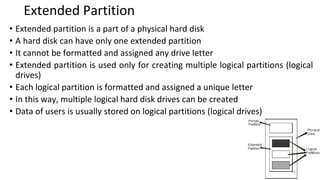 Extended Partition
• Extended partition is a part of a physical hard disk
• A hard disk can have only one extended partition
• It cannot be formatted and assigned any drive letter
• Extended partition is used only for creating multiple logical partitions (logical
drives)
• Each logical partition is formatted and assigned a unique letter
• In this way, multiple logical hard disk drives can be created
• Data of users is usually stored on logical partitions (logical drives)
26
 