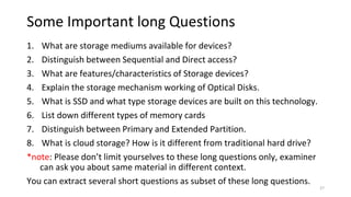 Some Important long Questions
1. What are storage mediums available for devices?
2. Distinguish between Sequential and Direct access?
3. What are features/characteristics of Storage devices?
4. Explain the storage mechanism working of Optical Disks.
5. What is SSD and what type storage devices are built on this technology.
6. List down different types of memory cards
7. Distinguish between Primary and Extended Partition.
8. What is cloud storage? How is it different from traditional hard drive?
*note: Please don’t limit yourselves to these long questions only, examiner
can ask you about same material in different context.
You can extract several short questions as subset of these long questions.
27
 