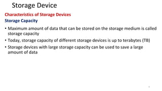 Storage Device
Characteristics of Storage Devices
Storage Capacity
• Maximum amount of data that can be stored on the storage medium is called
storage capacity
• Today, storage capacity of different storage devices is up to terabytes (TB)
• Storage devices with large storage capacity can be used to save a large
amount of data
8
 