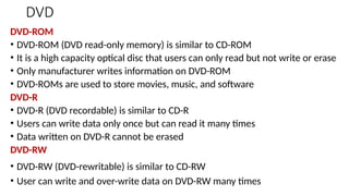DVD
DVD-ROM
• DVD-ROM (DVD read-only memory) is similar to CD-ROM
• It is a high capacity optical disc that users can only read but not write or erase
• Only manufacturer writes information on DVD-ROM
• DVD-ROMs are used to store movies, music, and software
DVD-R
• DVD-R (DVD recordable) is similar to CD-R
• Users can write data only once but can read it many times
• Data written on DVD-R cannot be erased
DVD-RW
• DVD-RW (DVD-rewritable) is similar to CD-RW
• User can write and over-write data on DVD-RW many times
 