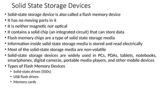 Solid State Storage Devices
• Solid-state storage device is also called a flash memory device
• It has no moving parts in it
• It is neither magnetic nor optical
• It contains a solid chip (an integrated circuit) that can store data
• Flash memory chips are a type of solid state storage media
• Information inside solid state storage media is stored and read electrically
• Most of the solid-state storage media are non-volatile
• Solid-state storage devices are widely used in PCs, PDAs, tablets, notebooks,
smartphones, digital cameras, portable media players, and other mobile devices
• Types of Flash Memory Devices
• Solid-state drives (SSDs)
• USB flash drives
• Memory cards
 