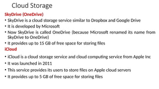 Cloud Storage
SkyDrive (OneDrive)
• SkyDrive is a cloud storage service similar to Dropbox and Google Drive
• It is developed by Microsoft
• Now SkyDrive is called OneDrive (because Microsoft renamed its name from
SkyDrive to OneDrive)
• It provides up to 15 GB of free space for storing files
iCloud
• iCloud is a cloud storage service and cloud computing service from Apple Inc
• It was launched in 2011
• This service provides its users to store files on Apple cloud servers
• It provides up to 5 GB of free space for storing files
 