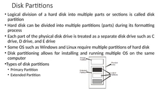 Disk Partitions
• Logical division of a hard disk into multiple parts or sections is called disk
partition
• Hard disk can be divided into multiple partitions (parts) during its formatting
process
• Each part of the physical disk drive is treated as a separate disk drive such as C
drive, D drive, and E drive
• Some OS such as Windows and Linux require multiple partitions of hard disk
• Disk partitioning allows for installing and running multiple OS on the same
computer
•Types of disk partitions
• Primary Partition
• Extended Partition
 