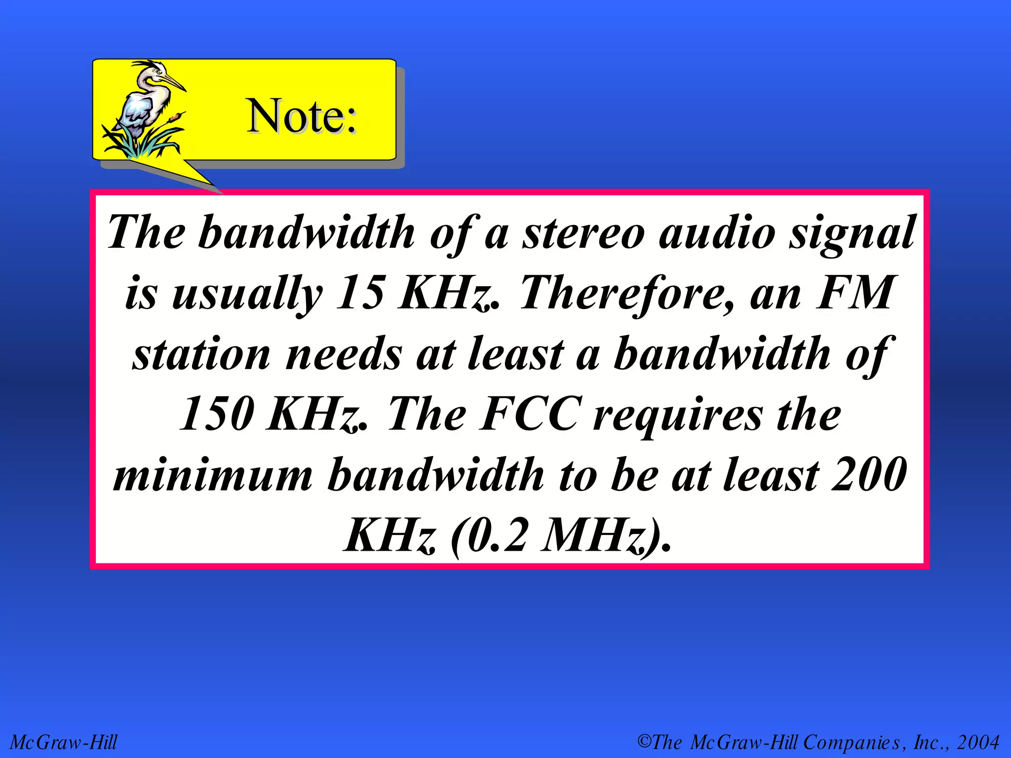 The bandwidth of a stereo audio signal is usually 15 KHz. Therefore, an FM station needs at least a bandwidth of 150 KHz. The FCC requires the minimum bandwidth to be at least 200 KHz (0.2 MHz). Note: 