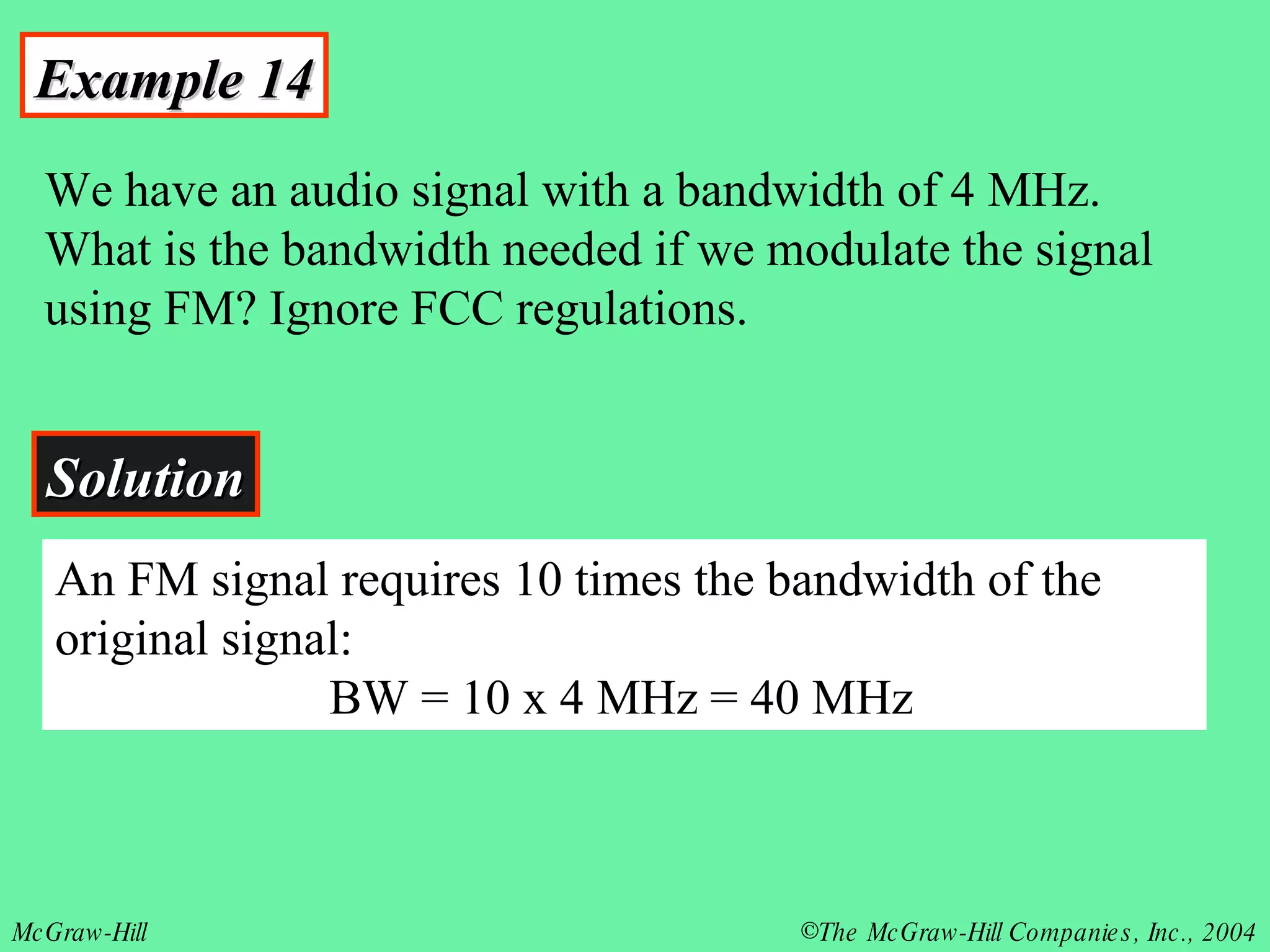Example 14 We have an audio signal with a bandwidth of 4 MHz. What is the bandwidth needed if we modulate the signal using FM? Ignore FCC regulations. Solution An FM signal requires 10 times the bandwidth of the original signal:   BW = 10 x 4 MHz = 40 MHz 
