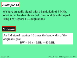 Example 14 We have an audio signal with a bandwidth of 4 MHz. What is the bandwidth needed if we modulate the signal using FM? Ignore FCC regulations. Solution An FM signal requires 10 times the bandwidth of the original signal:   BW = 10 x 4 MHz = 40 MHz 