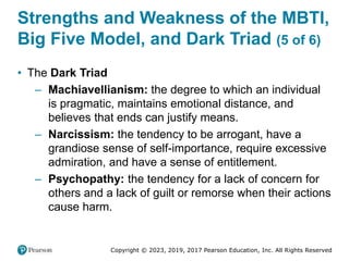 Copyright © 2023, 2019, 2017 Pearson Education, Inc. All Rights Reserved
Strengths and Weakness of the MBTI,
Big Five Model, and Dark Triad (5 of 6)
• The Dark Triad
– Machiavellianism: the degree to which an individual
is pragmatic, maintains emotional distance, and
believes that ends can justify means.
– Narcissism: the tendency to be arrogant, have a
grandiose sense of self-importance, require excessive
admiration, and have a sense of entitlement.
– Psychopathy: the tendency for a lack of concern for
others and a lack of guilt or remorse when their actions
cause harm.
 
