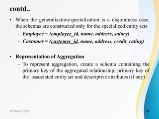 contd..
• When the generalization/specialization is a disjointness case,
the schemas are constructed only for the specialized entity sets
– Employee = (employee_id, name, address, salary)
– Customer = (customer_id, name, address, credit_rating)
• Representation of Aggregation
– To represent aggregation, create a schema containing the
primary key of the aggregated relationship, primary key of
the associated entity set and descriptive attributes (if any)
16 March 2021 49
 