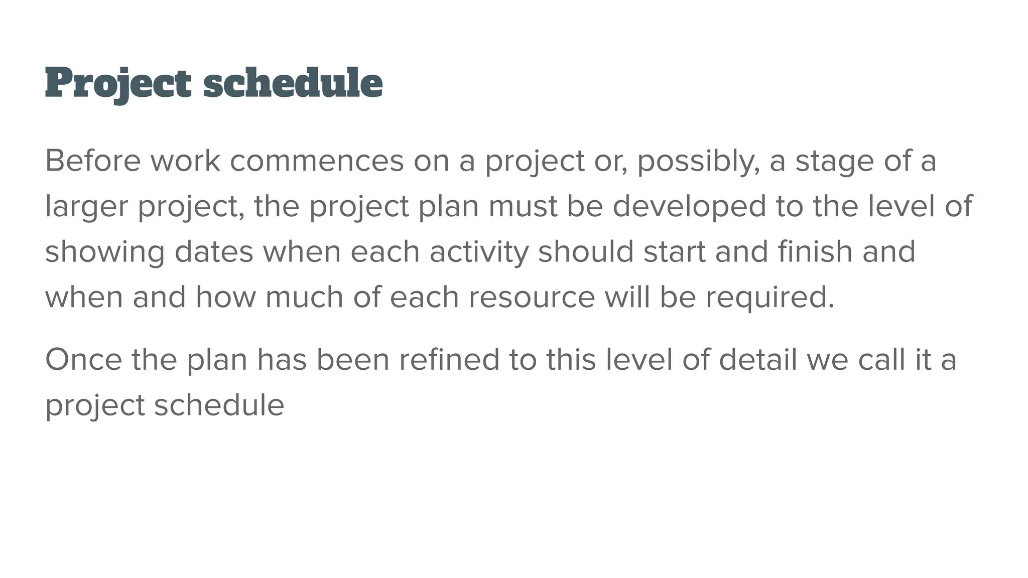 Project schedule
Before work commences on a project or, possibly, a stage of a
larger project, the project plan must be developed to the level of
showing dates when each activity should start and ﬁnish and
when and how much of each resource will be required.
Once the plan has been reﬁned to this level of detail we call it a
project schedule
 
