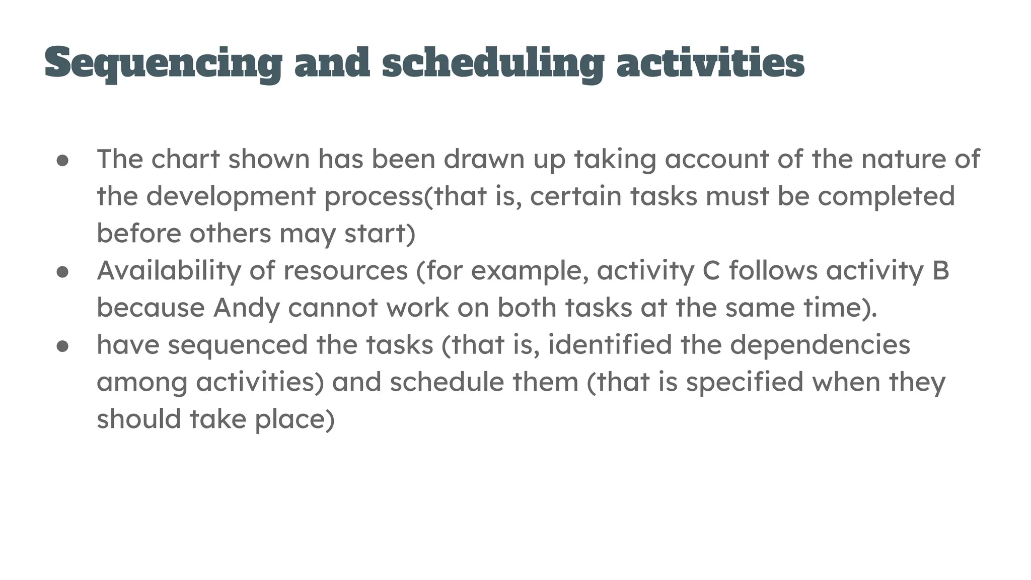 Sequencing and scheduling activities
● The chart shown has been drawn up taking account of the nature of
the development process(that is, certain tasks must be completed
before others may start)
● Availability of resources (for example, activity C follows activity B
because Andy cannot work on both tasks at the same time).
● have sequenced the tasks (that is, identiﬁed the dependencies
among activities) and schedule them (that is speciﬁed when they
should take place)
 